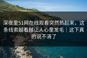 深夜里51网在线观看突然热起来，这条线索越看越让人心里发毛｜这下真的说不清了