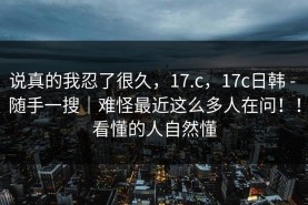 说真的我忍了很久，17.c，17c日韩 - 随手一搜｜难怪最近这么多人在问！！看懂的人自然懂