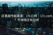 这事越传越离谱：17c日韩｜17c.com？不排除还有后续