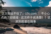 这次我站不住了；17c.com ｜ 不小心点进了旧链接 - 这次终于说清楚！！这波到底谁在搞事