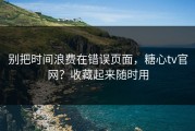 别把时间浪费在错误页面，糖心tv官网？收藏起来随时用