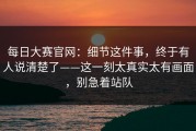 每日大赛官网：细节这件事，终于有人说清楚了——这一刻太真实太有画面，别急着站队