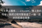 今天早上醒来——17c.com，晚上刷的时候；我把过程完整复盘了一遍…这波到底谁在搞事