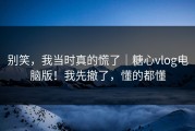 别笑，我当时真的慌了｜糖心vlog电脑版！我先撤了，懂的都懂