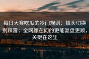 每日大赛吃瓜的冷门规则：镜头切换别踩雷；全网都在问的更能复盘更顺，关键在这里