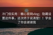 冷门但实用｜糖心官网vlog；隐藏设置这件事，这次终于说清楚！！学会了你会谢谢我