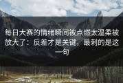 每日大赛的情绪瞬间被点燃太温柔被放大了：反差才是关键，最刺的是这一句