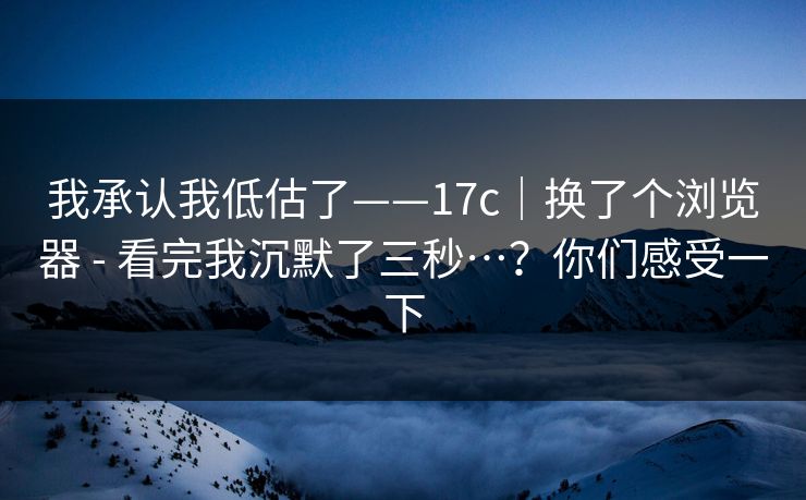 我承认我低估了——17c|换了个浏览器 - 看完我沉默了三秒…?你们感受一下 我承认我低估了——17c|换了个浏览器 - 看完我沉默了三秒…?你们感受一下