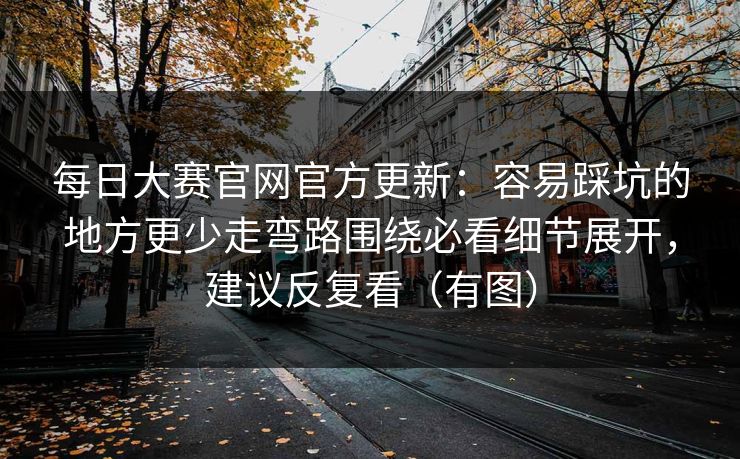 每日大赛官网官方更新：容易踩坑的地方更少走弯路围绕必看细节展开，建议反复看（有图）