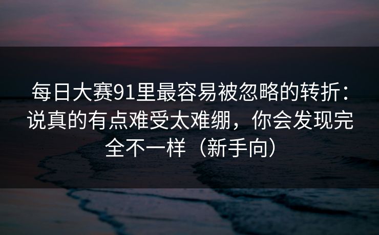 每日大赛91里最容易被忽略的转折：说真的有点难受太难绷，你会发现完全不一样（新手向）