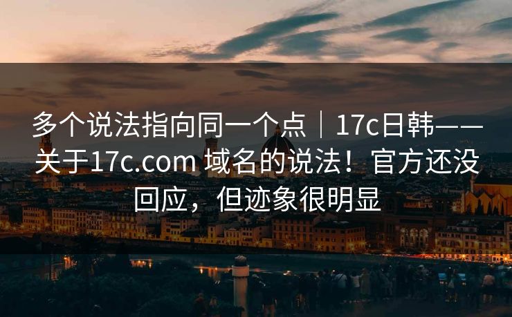 多个说法指向同一个点｜17c日韩——关于17c.com 域名的说法！官方还没回应，但迹象很明显
