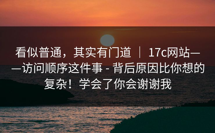 看似普通,其实有门道 | 17c网站——访问顺序这件事 - 背后原因比你想的复杂!学会了你会谢谢我 看似普通,其实有门道 | 17c网站——访问顺序这件事 - 背后原因比你想的复杂!学会了你会谢谢我